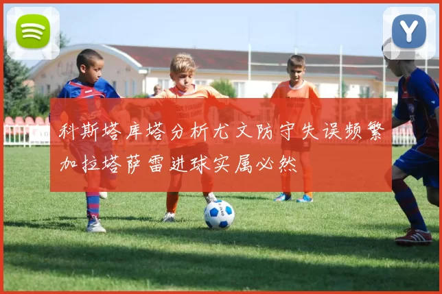 科斯塔库塔分析尤文防守失误频繁加拉塔萨雷进球实属必然