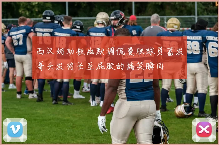 西汉姆助教幽默调侃曼联球员蓄发哥头发将长至屁股的搞笑瞬间