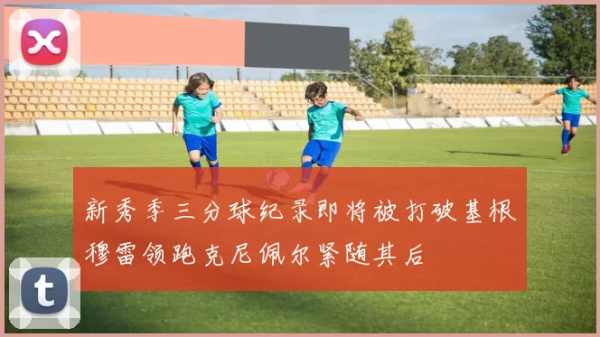 新秀季三分球纪录即将被打破基根穆雷领跑克尼佩尔紧随其后