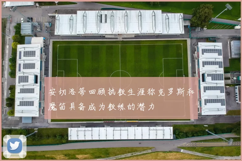 安切洛蒂回顾执教生涯称克罗斯和魔笛具备成为教练的潜力