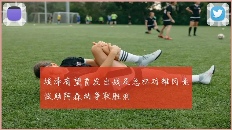 埃泽有望首发出战足总杯对维冈竞技助阿森纳争取胜利