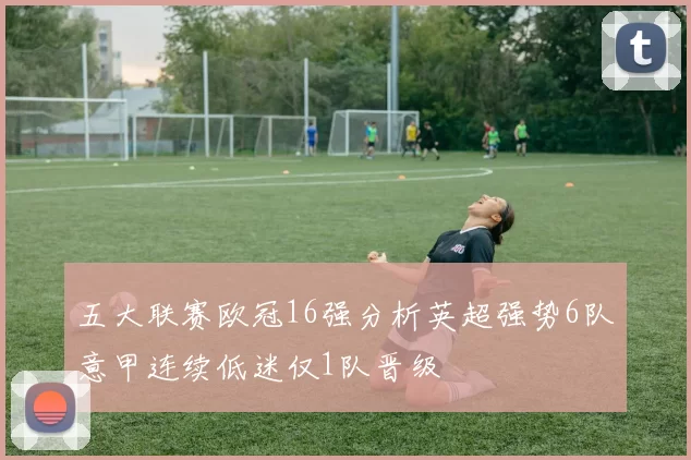 五大联赛欧冠16强分析英超强势6队意甲连续低迷仅1队晋级