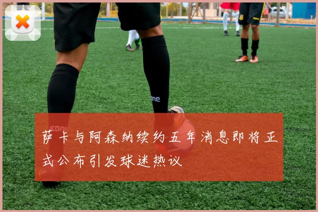 萨卡与阿森纳续约五年消息即将正式公布引发球迷热议