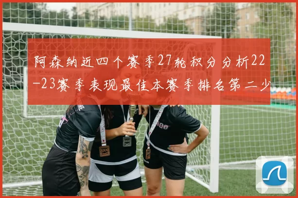 阿森纳近四个赛季27轮积分分析22-23赛季表现最佳本赛季排名第二少