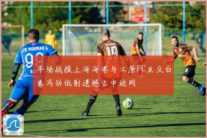 半场战报上海海港与江原FC互交白卷冯劲低射遗憾击中边网