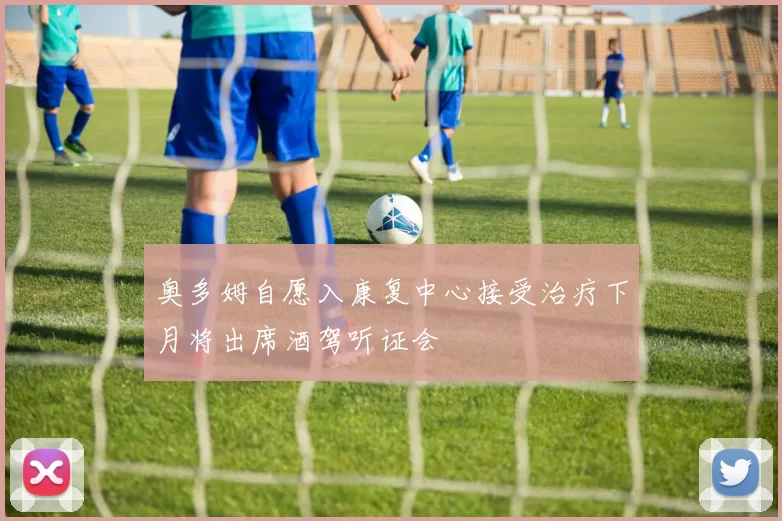 奥多姆自愿入康复中心接受治疗下月将出席酒驾听证会
