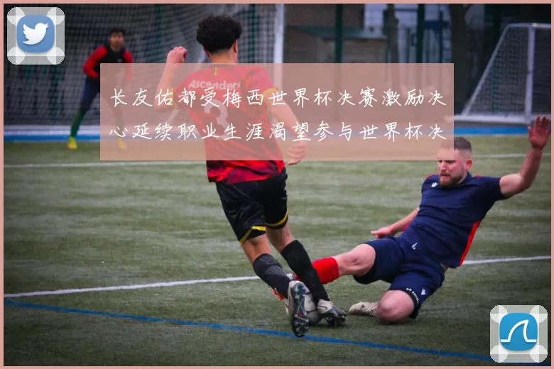 长友佑都受梅西世界杯决赛激励决心延续职业生涯渴望参与世界杯决赛