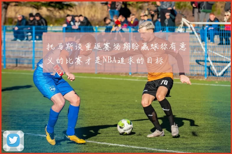 托马斯谈重返赛场期盼赢球称有意义的比赛才是NBA追求的目标