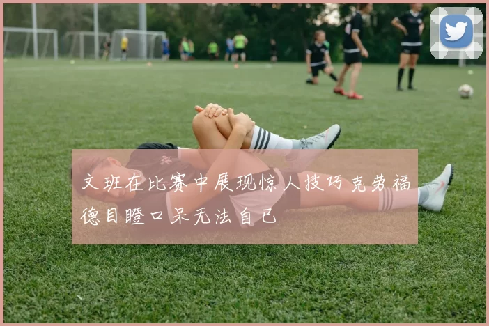 文班在比赛中展现惊人技巧克劳福德目瞪口呆无法自已