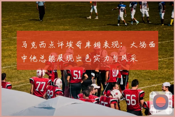 马克西点评埃奇库姆表现：大场面中他总能展现出色实力与风采