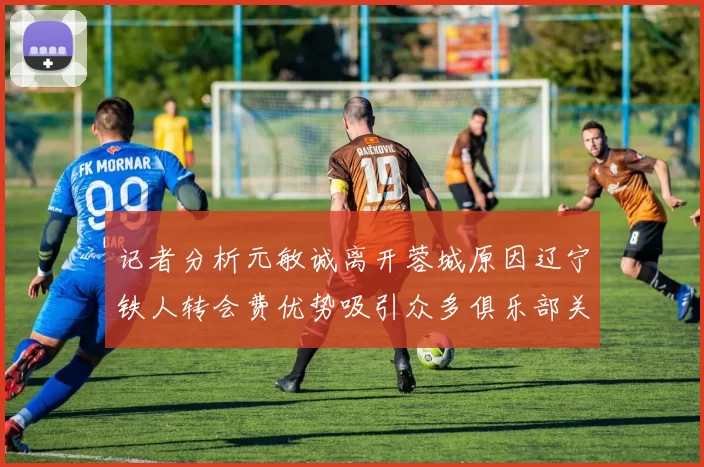 记者分析元敏诚离开蓉城原因辽宁铁人转会费优势吸引众多俱乐部关注