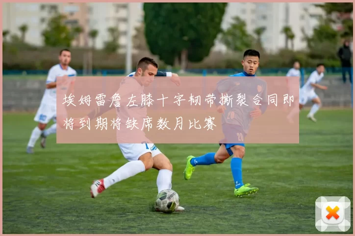 埃姆雷詹左膝十字韧带撕裂合同即将到期将缺席数月比赛