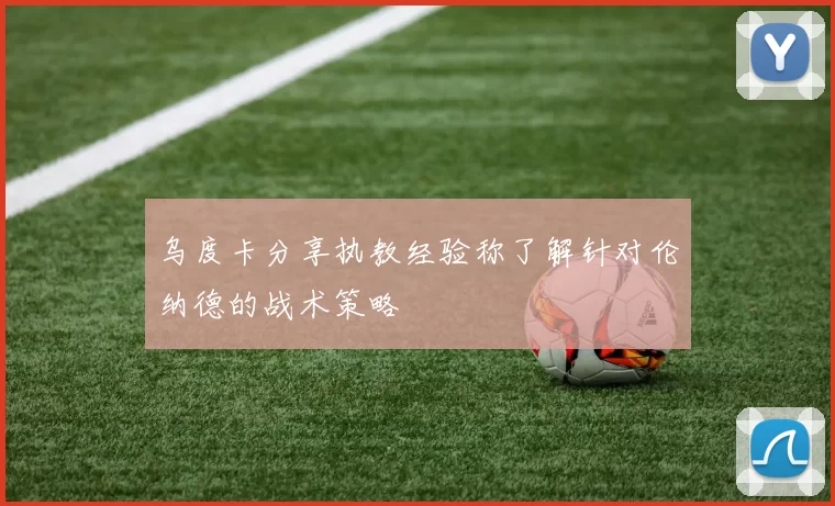 乌度卡分享执教经验称了解针对伦纳德的战术策略