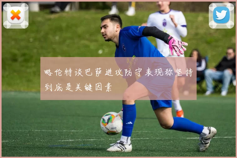 略伦特谈巴萨进攻防守表现称坚持到底是关键因素
