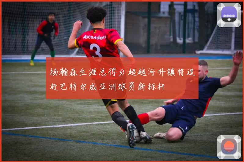 杨瀚森生涯总得分超越河升镇将追赶巴特尔成亚洲球员新标杆