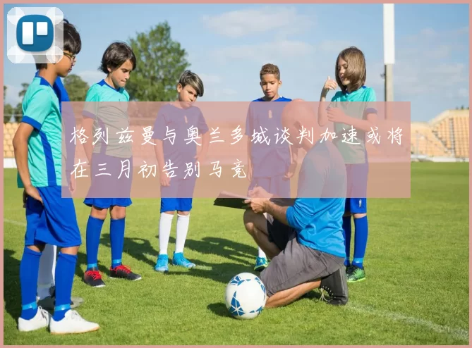格列兹曼与奥兰多城谈判加速或将在三月初告别马竞