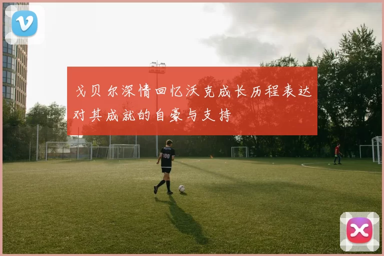 戈贝尔深情回忆沃克成长历程表达对其成就的自豪与支持