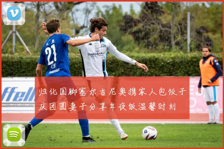 归化国脚塞尔吉尼奥携家人包饺子庆团圆妻子分享年夜饭温馨时刻