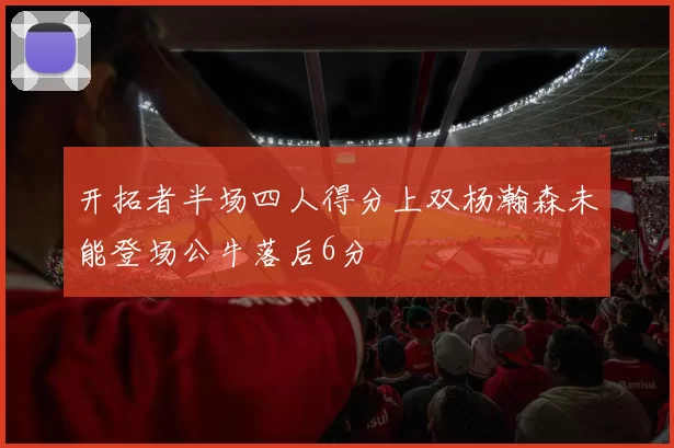 开拓者半场四人得分上双杨瀚森未能登场公牛落后6分